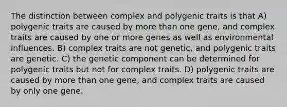 The distinction between complex and polygenic traits is that A) polygenic traits are caused by <a href='https://www.questionai.com/knowledge/keWHlEPx42-more-than' class='anchor-knowledge'>more than</a> one gene, and complex traits are caused by one or more genes as well as environmental influences. B) complex traits are not genetic, and polygenic traits are genetic. C) the genetic component can be determined for polygenic traits but not for complex traits. D) polygenic traits are caused by more than one gene, and complex traits are caused by only one gene.