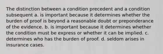 The distinction between a condition precedent and a condition subsequent a. is important because it determines whether the burden of proof is beyond a reasonable doubt or preponderance of the evidence. b. is important because it determines whether the condition must be express or whether it can be implied. c. determines who has the burden of proof. d. seldom arises in insurance cases.