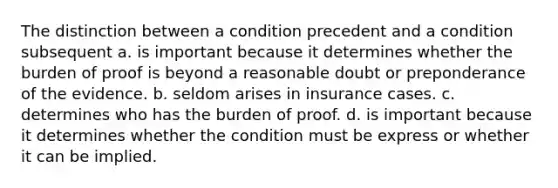 The distinction between a condition precedent and a condition subsequent a. is important because it determines whether the burden of proof is beyond a reasonable doubt or preponderance of the evidence. b. seldom arises in insurance cases. c. determines who has the burden of proof. d. is important because it determines whether the condition must be express or whether it can be implied.