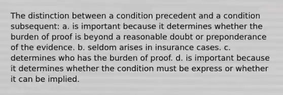 The distinction between a condition precedent and a condition subsequent: a. is important because it determines whether the burden of proof is beyond a reasonable doubt or preponderance of the evidence. b. seldom arises in insurance cases. c. determines who has the burden of proof. d. is important because it determines whether the condition must be express or whether it can be implied.