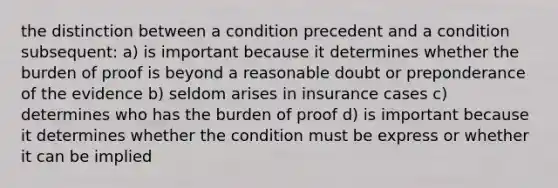 the distinction between a condition precedent and a condition subsequent: a) is important because it determines whether the burden of proof is beyond a reasonable doubt or preponderance of the evidence b) seldom arises in insurance cases c) determines who has the burden of proof d) is important because it determines whether the condition must be express or whether it can be implied