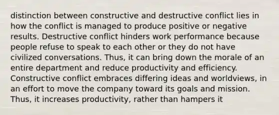 distinction between constructive and destructive conflict lies in how the conflict is managed to produce positive or negative results. Destructive conflict hinders work performance because people refuse to speak to each other or they do not have civilized conversations. Thus, it can bring down the morale of an entire department and reduce productivity and efficiency. Constructive conflict embraces differing ideas and worldviews, in an effort to move the company toward its goals and mission. Thus, it increases productivity, rather than hampers it