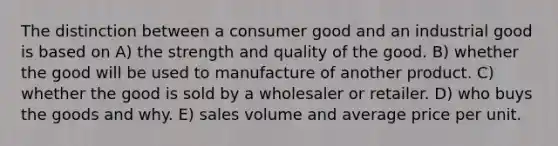 The distinction between a consumer good and an industrial good is based on A) the strength and quality of the good. B) whether the good will be used to manufacture of another product. C) whether the good is sold by a wholesaler or retailer. D) who buys the goods and why. E) sales volume and average price per unit.