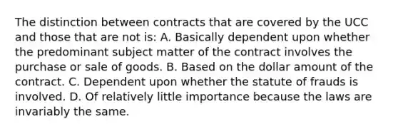 The distinction between contracts that are covered by the UCC and those that are not is: A. Basically dependent upon whether the predominant subject matter of the contract involves the purchase or sale of goods. B. Based on the dollar amount of the contract. C. Dependent upon whether the statute of frauds is involved. D. Of relatively little importance because the laws are invariably the same.