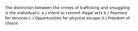 The distinction between the crimes of trafficking and smuggling is the individual's: a.) Intent to commit illegal acts b.) Payment for services c.) Opportunities for physical escape d.) Freedom of choice