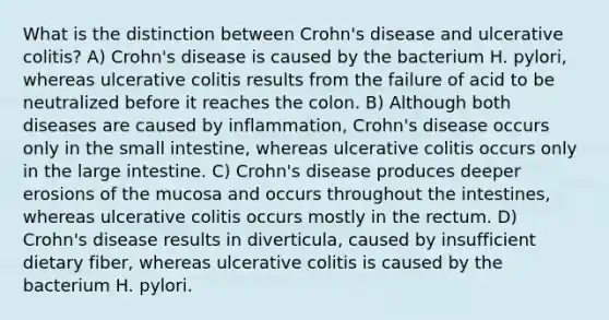 What is the distinction between Crohn's disease and ulcerative colitis? A) Crohn's disease is caused by the bacterium H. pylori, whereas ulcerative colitis results from the failure of acid to be neutralized before it reaches the colon. B) Although both diseases are caused by inflammation, Crohn's disease occurs only in the small intestine, whereas ulcerative colitis occurs only in the large intestine. C) Crohn's disease produces deeper erosions of the mucosa and occurs throughout the intestines, whereas ulcerative colitis occurs mostly in the rectum. D) Crohn's disease results in diverticula, caused by insufficient dietary fiber, whereas ulcerative colitis is caused by the bacterium H. pylori.