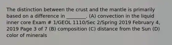 The distinction between the crust and the mantle is primarily based on a difference in ________. (A) convection in the liquid inner core Exam # 1/GEOL 1110/Sec 2/Spring 2019 February 4, 2019 Page 3 of 7 (B) composition (C) distance from the Sun (D) color of minerals