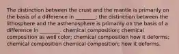 The distinction between the crust and the mantle is primarily on the basis of a difference in ________; the distinction between the lithosphere and the asthenosphere is primarily on the basis of a difference in ________. chemical composition; chemical composition as well color; chemical composition how it deforms; chemical composition chemical composition; how it deforms.