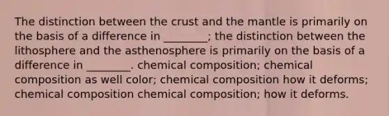 The distinction between <a href='https://www.questionai.com/knowledge/karSwUsNbl-the-crust' class='anchor-knowledge'>the crust</a> and <a href='https://www.questionai.com/knowledge/kHR4HOnNY8-the-mantle' class='anchor-knowledge'>the mantle</a> is primarily on the basis of a difference in ________; the distinction between the lithosphere and the asthenosphere is primarily on the basis of a difference in ________. <a href='https://www.questionai.com/knowledge/kyw8ckUHTv-chemical-composition' class='anchor-knowledge'>chemical composition</a>; chemical composition as well color; chemical composition how it deforms; chemical composition chemical composition; how it deforms.