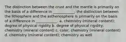 The distinction between the crust and the mantle is primarily on the basis of a difference in ____________; the distinction between the lithosphere and the asthenosphere is primarily on the basis of a difference in ____________. a. chemistry (mineral content); degree of physical rigidity b. degree of physical rigidity; chemistry (mineral content) c. color; chemistry (mineral content) d. chemistry (mineral content); chemistry as well