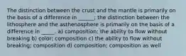 The distinction between the crust and the mantle is primarily on the basis of a difference in ______; the distinction between the lithosphere and the asthenosphere is primarily on the basis of a difference in _____. a) composition; the ability to flow without breaking b) color; composition c) the ability to flow without breaking; composition d) composition; composition as well