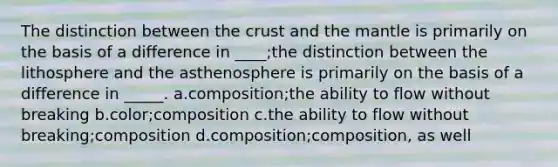 The distinction between the crust and the mantle is primarily on the basis of a difference in ____;the distinction between the lithosphere and the asthenosphere is primarily on the basis of a difference in _____. a.composition;the ability to flow without breaking b.color;composition c.the ability to flow without breaking;composition d.composition;composition, as well