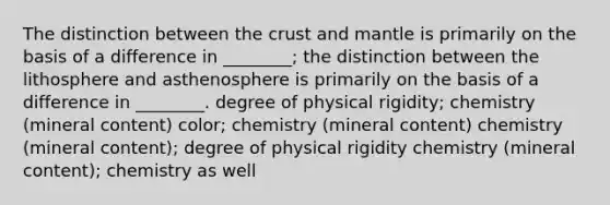 The distinction between the crust and mantle is primarily on the basis of a difference in ________; the distinction between the lithosphere and asthenosphere is primarily on the basis of a difference in ________. degree of physical rigidity; chemistry (mineral content) color; chemistry (mineral content) chemistry (mineral content); degree of physical rigidity chemistry (mineral content); chemistry as well