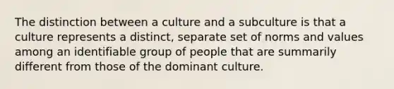 The distinction between a culture and a subculture is that a culture represents a distinct, separate set of norms and values among an identifiable group of people that are summarily different from those of the dominant culture.