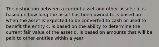 The distinction between a current asset and other assets: a. is based on how long the asset has been owned b. is based on when the asset is expected to be converted to cash or used to benefit the entity c. is based on the ability to determine the current fair value of the asset d. is based on amounts that will be paid to other entities within a year