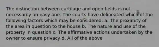 The distinction between curtilage and open fields is not necessarily an easy one. The courts have delineated which of the following factors which may be considered: a. The proximity of the area in question to the house b. The nature and use of the property in question c. The affirmative actions undertaken by the owner to ensure privacy d. All of the above