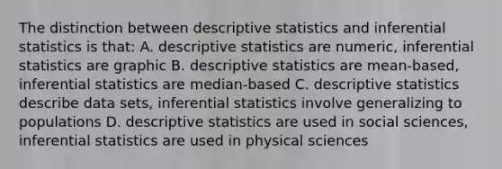 The distinction between descriptive statistics and inferential statistics is that: A. descriptive statistics are numeric, inferential statistics are graphic B. descriptive statistics are mean-based, inferential statistics are median-based C. descriptive statistics describe data sets, inferential statistics involve generalizing to populations D. descriptive statistics are used in social sciences, inferential statistics are used in physical sciences