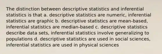 The distinction between descriptive statistics and inferential statistics is that a. descriptive statistics are numeric, inferential statistics are graphic b. descriptive statistics are mean-based, inferential statistics are median-based c. descriptive statistics describe data sets, inferential statistics involve generalizing to populations d. descriptive statistics are used in social sciences, inferential statistics are used in physical sciences