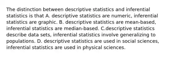 The distinction between descriptive statistics and inferential statistics is that A. descriptive statistics are numeric, inferential statistics are graphic. B. descriptive statistics are mean-based, inferential statistics are median-based. C.descriptive statistics describe data sets, inferential statistics involve generalizing to populations. D. descriptive statistics are used in social sciences, inferential statistics are used in physical sciences.