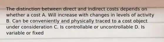 The distinction between direct and indirect costs depends on whether a cost A. Will increase with changes in levels of activity B. Can be conveniently and physically traced to a cost object under consideration C. Is controllable or uncontrollable D. Is variable or fixed