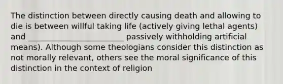 The distinction between directly causing death and allowing to die is between willful taking life (actively giving lethal agents) and ________________________ passively withholding artificial means). Although some theologians consider this distinction as not morally relevant, others see the moral significance of this distinction in the context of religion