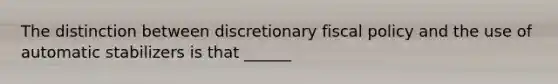 The distinction between discretionary fiscal policy and the use of automatic stabilizers is that ______
