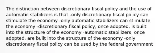 The distinction between discretionary <a href='https://www.questionai.com/knowledge/kPTgdbKdvz-fiscal-policy' class='anchor-knowledge'>fiscal policy</a> and the use of automatic stabilizers is that -only discretionary fiscal policy can stimulate the economy -only automatic stabilizers can stimulate the economy -discretionary fiscal policy, once adopted, is built into the structure of the economy -automatic stabilizers, once adopted, are built into the structure of the economy -only discretionary fiscal policy can be used by the federal government