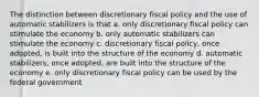 The distinction between discretionary fiscal policy and the use of automatic stabilizers is that a. only discretionary fiscal policy can stimulate the economy b. only automatic stabilizers can stimulate the economy c. discretionary fiscal policy, once adopted, is built into the structure of the economy d. automatic stabilizers, once adopted, are built into the structure of the economy e. only discretionary fiscal policy can be used by the federal government