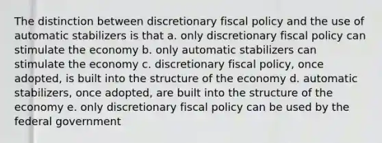 The distinction between discretionary fiscal policy and the use of automatic stabilizers is that a. only discretionary fiscal policy can stimulate the economy b. only automatic stabilizers can stimulate the economy c. discretionary fiscal policy, once adopted, is built into the structure of the economy d. automatic stabilizers, once adopted, are built into the structure of the economy e. only discretionary fiscal policy can be used by the federal government