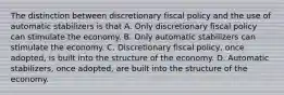 The distinction between discretionary fiscal policy and the use of automatic stabilizers is that A. Only discretionary fiscal policy can stimulate the economy. B. Only automatic stabilizers can stimulate the economy. C. Discretionary fiscal policy, once adopted, is built into the structure of the economy. D. Automatic stabilizers, once adopted, are built into the structure of the economy.