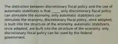 The distinction between discretionary fiscal policy and the use of automatic stabilizers is that _____ only discretionary fiscal policy can stimulate the economy. only automatic stabilizers can stimulate the economy. discretionary fiscal policy, once adopted, is built into the structure of the economy. automatic stabilizers, once adopted, are built into the structure of the economy. only discretionary fiscal policy can be used by the federal government.