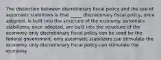 The distinction between discretionary fiscal policy and the use of automatic stabilizers is that _____ discretionary fiscal policy, once adopted, is built into the structure of the economy. automatic stabilizers, once adopted, are built into the structure of the economy. only discretionary fiscal policy can be used by the federal government. only automatic stabilizers can stimulate the economy. only discretionary fiscal policy can stimulate the economy.