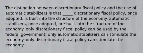 The distinction between discretionary fiscal policy and the use of automatic stabilizers is that _____ discretionary fiscal policy, once adopted, is built into the structure of the economy. automatic stabilizers, once adopted, are built into the structure of the economy. only discretionary fiscal policy can be used by the federal government. only automatic stabilizers can stimulate the economy. only discretionary fiscal policy can stimulate the economy.