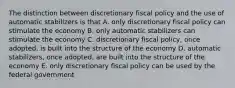 The distinction between discretionary fiscal policy and the use of automatic stabilizers is that A. only discretionary fiscal policy can stimulate the economy B. only automatic stabilizers can stimulate the economy C. discretionary fiscal policy, once adopted, is built into the structure of the economy D. automatic stabilizers, once adopted, are built into the structure of the economy E. only discretionary fiscal policy can be used by the federal government