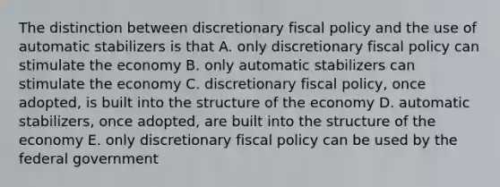 The distinction between discretionary fiscal policy and the use of automatic stabilizers is that A. only discretionary fiscal policy can stimulate the economy B. only automatic stabilizers can stimulate the economy C. discretionary fiscal policy, once adopted, is built into the structure of the economy D. automatic stabilizers, once adopted, are built into the structure of the economy E. only discretionary fiscal policy can be used by the federal government