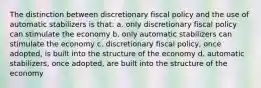 The distinction between discretionary fiscal policy and the use of automatic stabilizers is that: a. only discretionary fiscal policy can stimulate the economy b. only automatic stabilizers can stimulate the economy c. discretionary fiscal policy, once adopted, is built into the structure of the economy d. automatic stabilizers, once adopted, are built into the structure of the economy