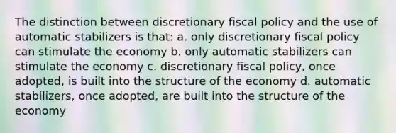 The distinction between discretionary fiscal policy and the use of automatic stabilizers is that: a. only discretionary fiscal policy can stimulate the economy b. only automatic stabilizers can stimulate the economy c. discretionary fiscal policy, once adopted, is built into the structure of the economy d. automatic stabilizers, once adopted, are built into the structure of the economy