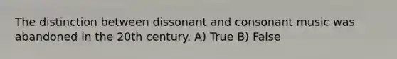 The distinction between dissonant and consonant music was abandoned in the 20th century. A) True B) False