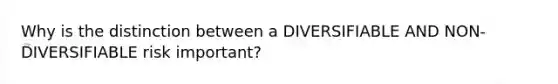 Why is the distinction between a DIVERSIFIABLE AND NON-DIVERSIFIABLE risk important?