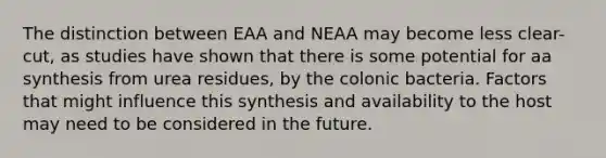 The distinction between EAA and NEAA may become less clear-cut, as studies have shown that there is some potential for aa synthesis from urea residues, by the colonic bacteria. Factors that might influence this synthesis and availability to the host may need to be considered in the future.