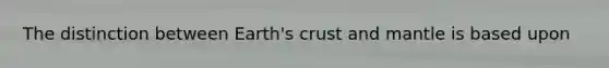 The distinction between Earth's crust and mantle is based upon