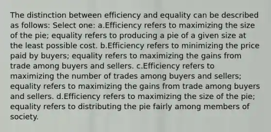 The distinction between efficiency and equality can be described as follows: Select one: a.Efficiency refers to maximizing the size of the pie; equality refers to producing a pie of a given size at the least possible cost. b.Efficiency refers to minimizing the price paid by buyers; equality refers to maximizing the gains from trade among buyers and sellers. c.Efficiency refers to maximizing the number of trades among buyers and sellers; equality refers to maximizing the gains from trade among buyers and sellers. d.Efficiency refers to maximizing the size of the pie; equality refers to distributing the pie fairly among members of society.