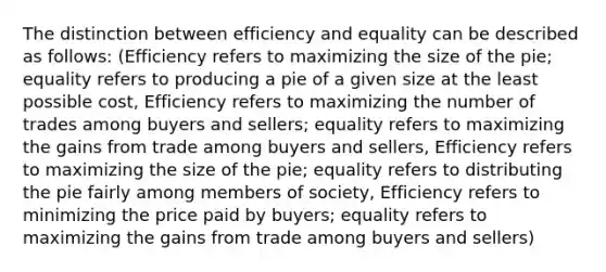 The distinction between efficiency and equality can be described as follows: (Efficiency refers to maximizing the size of the pie; equality refers to producing a pie of a given size at the least possible cost, Efficiency refers to maximizing the number of trades among buyers and sellers; equality refers to maximizing the gains from trade among buyers and sellers, Efficiency refers to maximizing the size of the pie; equality refers to distributing the pie fairly among members of society, Efficiency refers to minimizing the price paid by buyers; equality refers to maximizing the gains from trade among buyers and sellers)