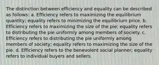 The distinction between efficiency and equality can be described as follows: a. Efficiency refers to maximizing the equilibrium quantity; equality refers to minimizing the equilibrium price. b. Efficiency refers to maximizing the size of the pie; equality refers to distributing the pie uniformly among members of society. c. Efficiency refers to distributing the pie uniformly among members of society; equality refers to maximizing the size of the pie. d. Efficiency refers to the benevolent social planner; equality refers to individual buyers and sellers.