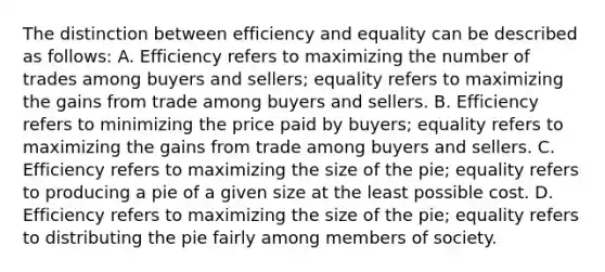 The distinction between efficiency and equality can be described as follows: A. Efficiency refers to maximizing the number of trades among buyers and sellers; equality refers to maximizing the gains from trade among buyers and sellers. B. Efficiency refers to minimizing the price paid by buyers; equality refers to maximizing the gains from trade among buyers and sellers. C. Efficiency refers to maximizing the size of the pie; equality refers to producing a pie of a given size at the least possible cost. D. Efficiency refers to maximizing the size of the pie; equality refers to distributing the pie fairly among members of society.