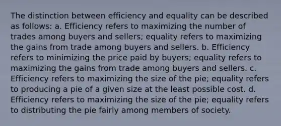 The distinction between efficiency and equality can be described as follows: a. Efficiency refers to maximizing the number of trades among buyers and sellers; equality refers to maximizing the gains from trade among buyers and sellers. b. Efficiency refers to minimizing the price paid by buyers; equality refers to maximizing the gains from trade among buyers and sellers. c. Efficiency refers to maximizing the size of the pie; equality refers to producing a pie of a given size at the least possible cost. d. Efficiency refers to maximizing the size of the pie; equality refers to distributing the pie fairly among members of society.