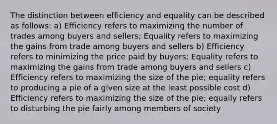 The distinction between efficiency and equality can be described as follows: a) Efficiency refers to maximizing the number of trades among buyers and sellers; Equality refers to maximizing the gains from trade among buyers and sellers b) Efficiency refers to minimizing the price paid by buyers; Equality refers to maximizing the gains from trade among buyers and sellers c) Efficiency refers to maximizing the size of the pie; equality refers to producing a pie of a given size at the least possible cost d) Efficiency refers to maximizing the size of the pie; equally refers to disturbing the pie fairly among members of society