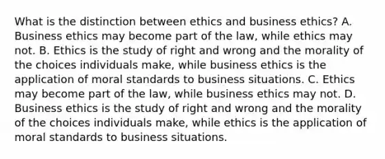 What is the distinction between ethics and business ethics? A. Business ethics may become part of the law, while ethics may not. B. Ethics is the study of right and wrong and the morality of the choices individuals make, while business ethics is the application of moral standards to business situations. C. Ethics may become part of the law, while business ethics may not. D. Business ethics is the study of right and wrong and the morality of the choices individuals make, while ethics is the application of moral standards to business situations.