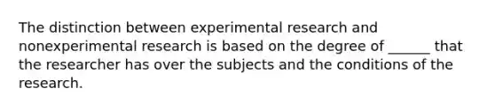 The distinction between experimental research and nonexperimental research is based on the degree of ______ that the researcher has over the subjects and the conditions of the research.