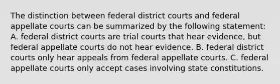 The distinction between federal district courts and federal appellate courts can be summarized by the following statement: A. federal district courts are trial courts that hear evidence, but federal appellate courts do not hear evidence. B. federal district courts only hear appeals from federal appellate courts. C. federal appellate courts only accept cases involving state constitutions.